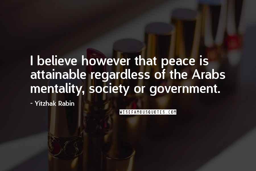 Yitzhak Rabin Quotes: I believe however that peace is attainable regardless of the Arabs mentality, society or government.