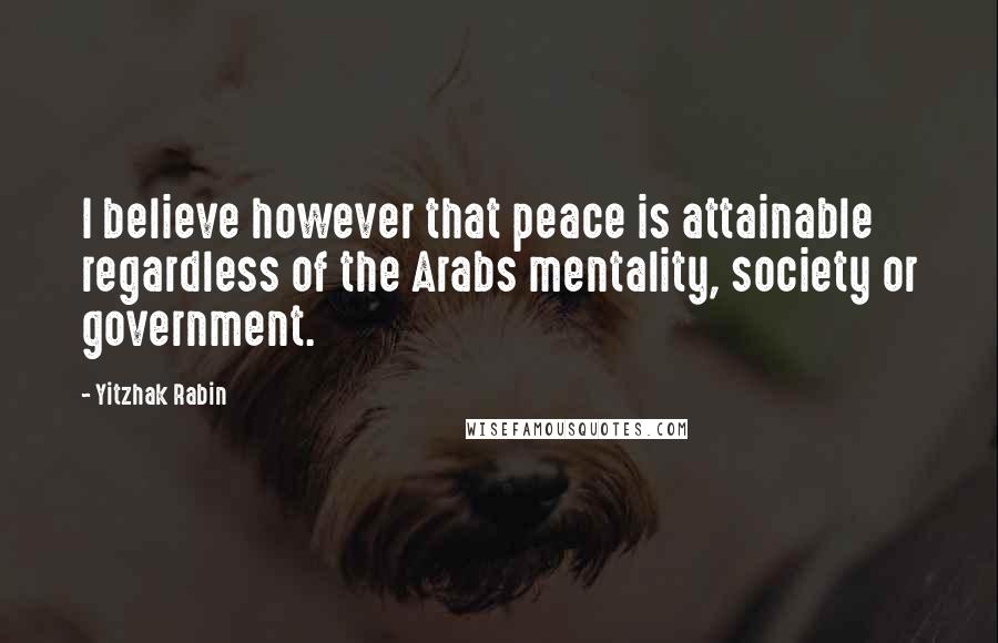 Yitzhak Rabin Quotes: I believe however that peace is attainable regardless of the Arabs mentality, society or government.