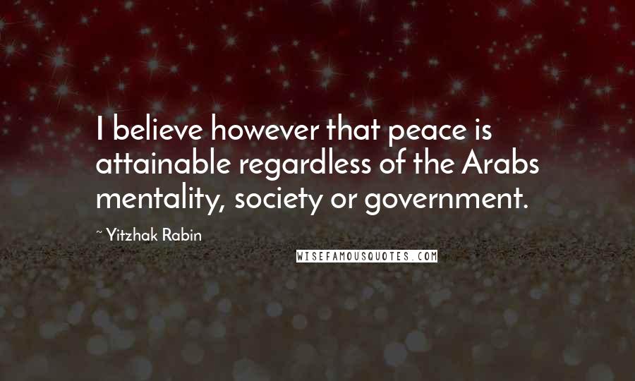 Yitzhak Rabin Quotes: I believe however that peace is attainable regardless of the Arabs mentality, society or government.