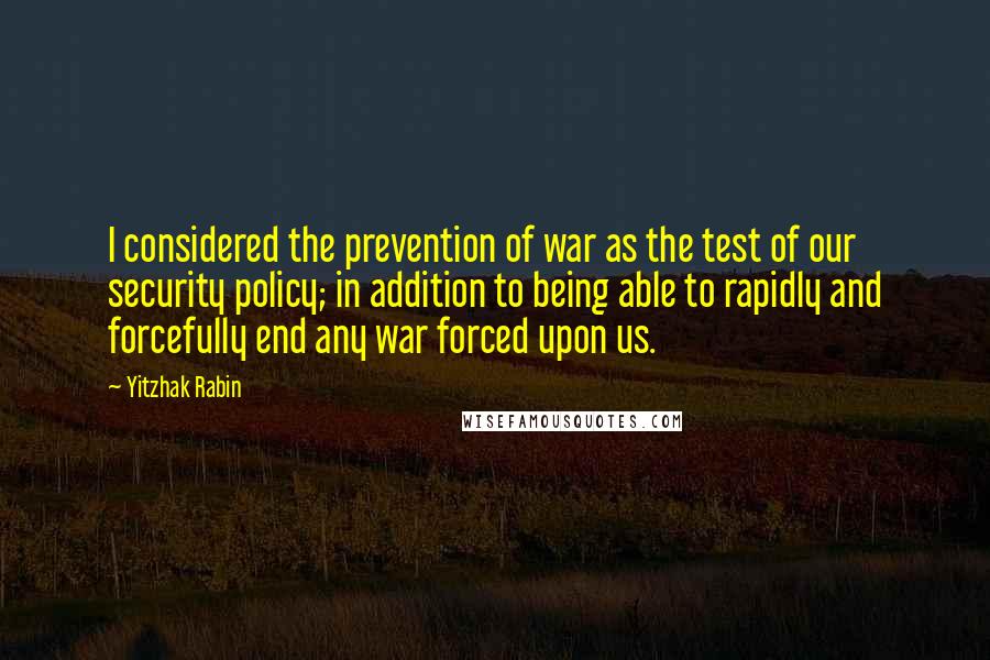 Yitzhak Rabin Quotes: I considered the prevention of war as the test of our security policy; in addition to being able to rapidly and forcefully end any war forced upon us.