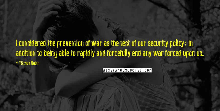 Yitzhak Rabin Quotes: I considered the prevention of war as the test of our security policy; in addition to being able to rapidly and forcefully end any war forced upon us.