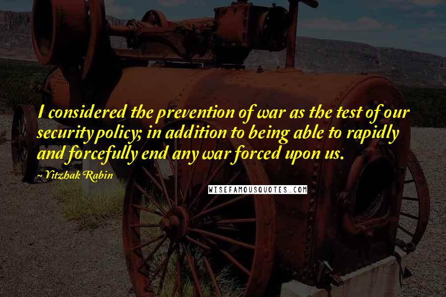 Yitzhak Rabin Quotes: I considered the prevention of war as the test of our security policy; in addition to being able to rapidly and forcefully end any war forced upon us.