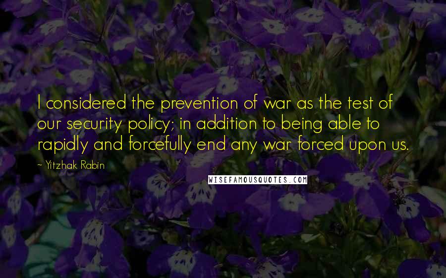 Yitzhak Rabin Quotes: I considered the prevention of war as the test of our security policy; in addition to being able to rapidly and forcefully end any war forced upon us.