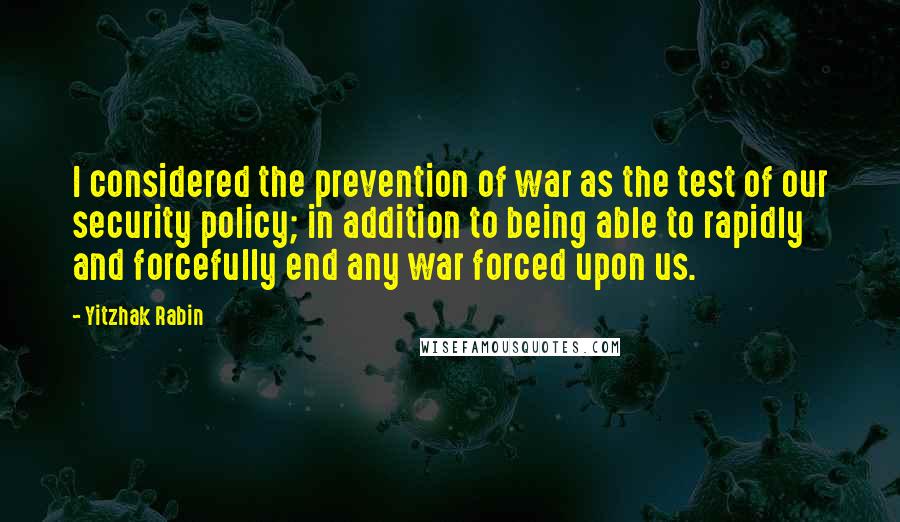 Yitzhak Rabin Quotes: I considered the prevention of war as the test of our security policy; in addition to being able to rapidly and forcefully end any war forced upon us.