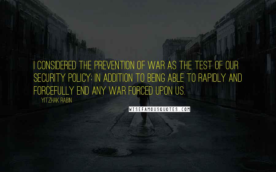 Yitzhak Rabin Quotes: I considered the prevention of war as the test of our security policy; in addition to being able to rapidly and forcefully end any war forced upon us.