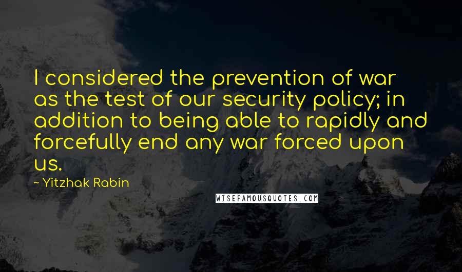 Yitzhak Rabin Quotes: I considered the prevention of war as the test of our security policy; in addition to being able to rapidly and forcefully end any war forced upon us.