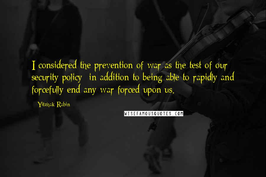 Yitzhak Rabin Quotes: I considered the prevention of war as the test of our security policy; in addition to being able to rapidly and forcefully end any war forced upon us.