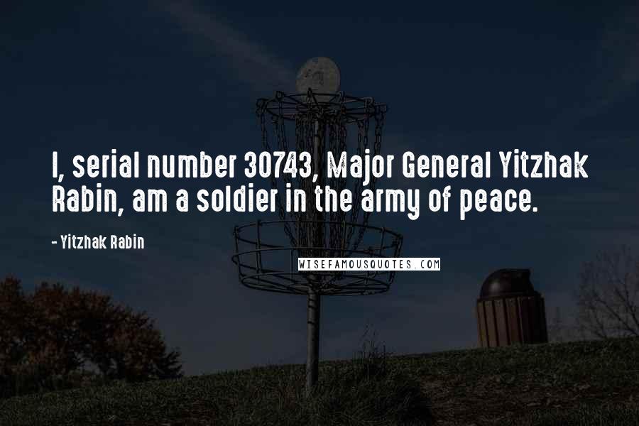 Yitzhak Rabin Quotes: I, serial number 30743, Major General Yitzhak Rabin, am a soldier in the army of peace.