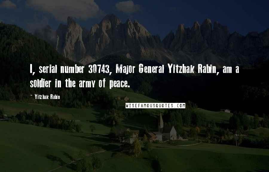 Yitzhak Rabin Quotes: I, serial number 30743, Major General Yitzhak Rabin, am a soldier in the army of peace.