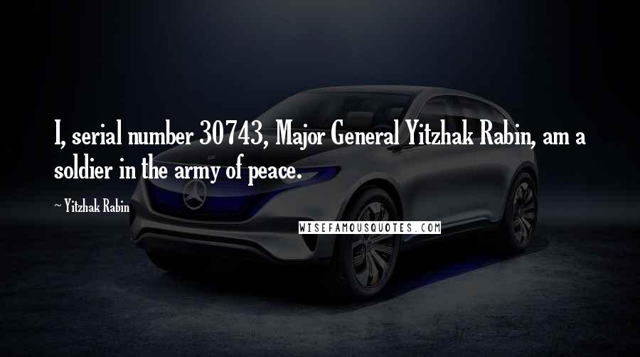 Yitzhak Rabin Quotes: I, serial number 30743, Major General Yitzhak Rabin, am a soldier in the army of peace.