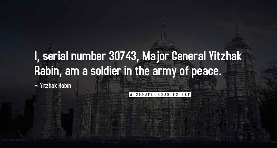 Yitzhak Rabin Quotes: I, serial number 30743, Major General Yitzhak Rabin, am a soldier in the army of peace.