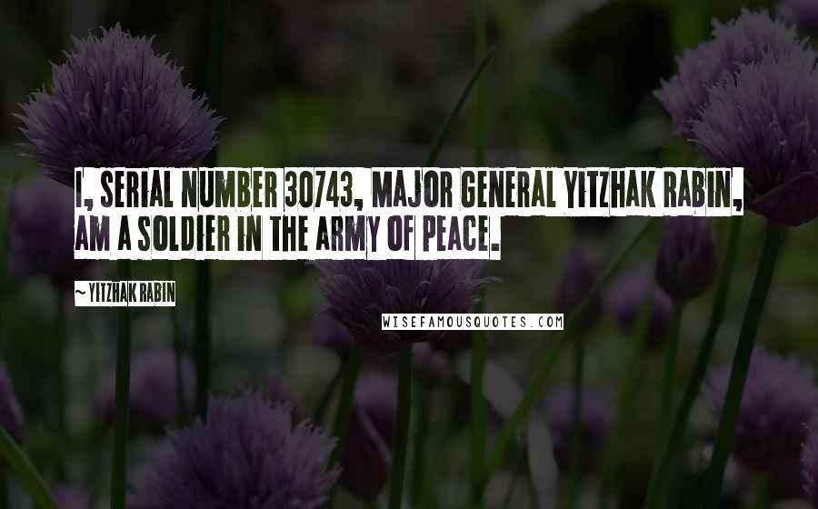 Yitzhak Rabin Quotes: I, serial number 30743, Major General Yitzhak Rabin, am a soldier in the army of peace.