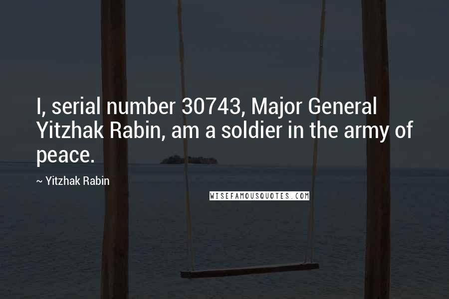 Yitzhak Rabin Quotes: I, serial number 30743, Major General Yitzhak Rabin, am a soldier in the army of peace.