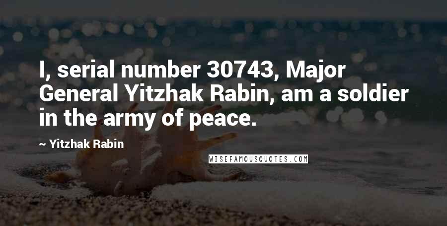 Yitzhak Rabin Quotes: I, serial number 30743, Major General Yitzhak Rabin, am a soldier in the army of peace.