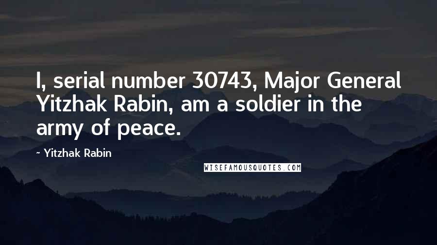 Yitzhak Rabin Quotes: I, serial number 30743, Major General Yitzhak Rabin, am a soldier in the army of peace.