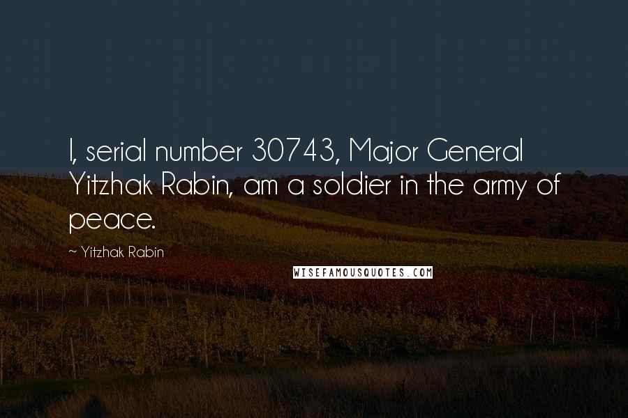 Yitzhak Rabin Quotes: I, serial number 30743, Major General Yitzhak Rabin, am a soldier in the army of peace.