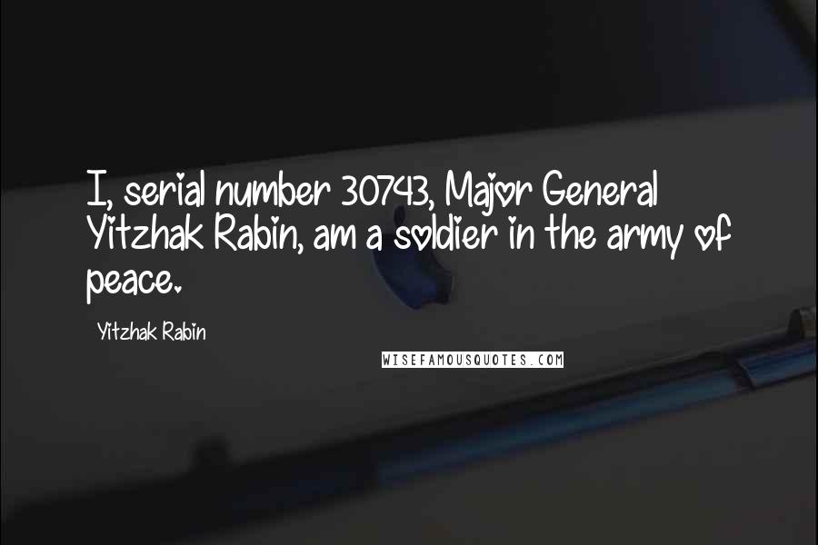 Yitzhak Rabin Quotes: I, serial number 30743, Major General Yitzhak Rabin, am a soldier in the army of peace.