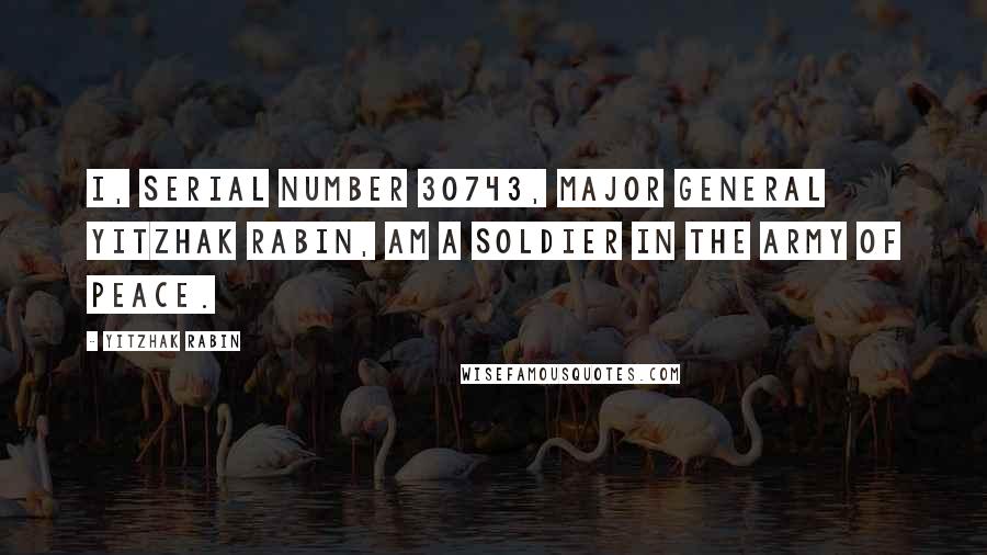 Yitzhak Rabin Quotes: I, serial number 30743, Major General Yitzhak Rabin, am a soldier in the army of peace.
