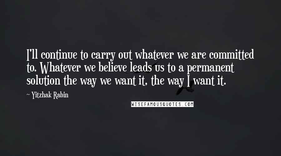 Yitzhak Rabin Quotes: I'll continue to carry out whatever we are committed to. Whatever we believe leads us to a permanent solution the way we want it, the way I want it.