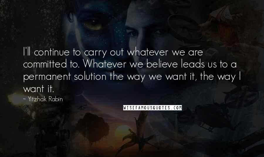 Yitzhak Rabin Quotes: I'll continue to carry out whatever we are committed to. Whatever we believe leads us to a permanent solution the way we want it, the way I want it.