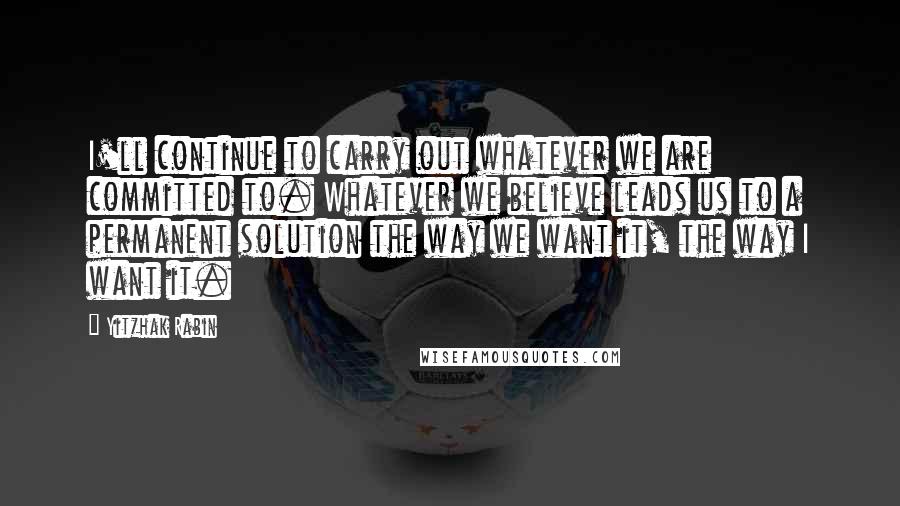 Yitzhak Rabin Quotes: I'll continue to carry out whatever we are committed to. Whatever we believe leads us to a permanent solution the way we want it, the way I want it.