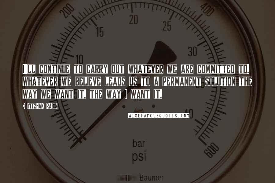 Yitzhak Rabin Quotes: I'll continue to carry out whatever we are committed to. Whatever we believe leads us to a permanent solution the way we want it, the way I want it.