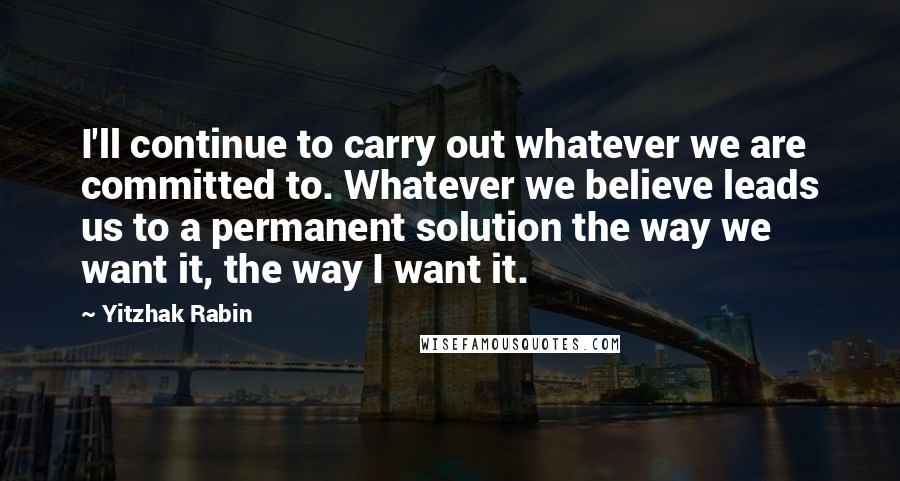 Yitzhak Rabin Quotes: I'll continue to carry out whatever we are committed to. Whatever we believe leads us to a permanent solution the way we want it, the way I want it.