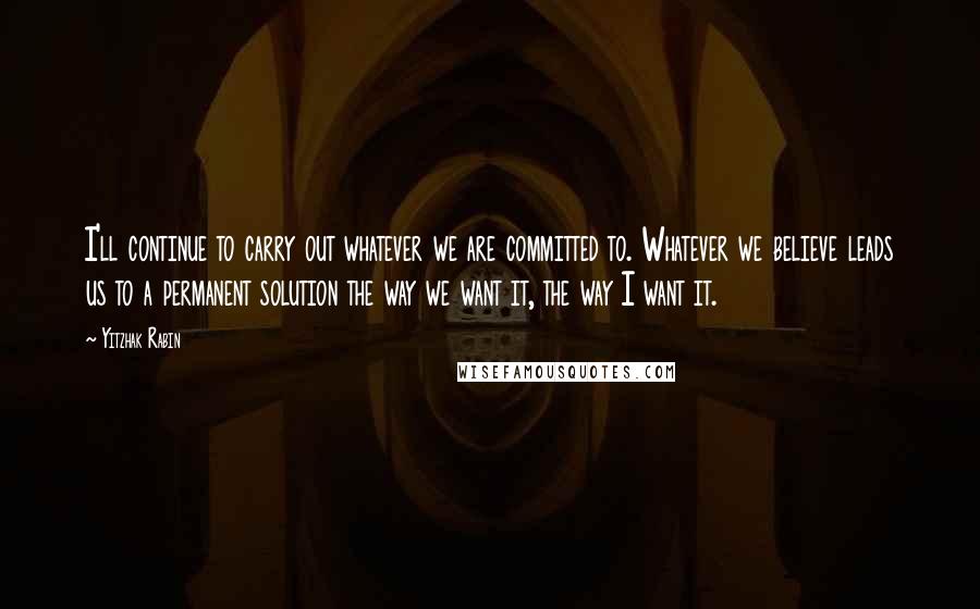 Yitzhak Rabin Quotes: I'll continue to carry out whatever we are committed to. Whatever we believe leads us to a permanent solution the way we want it, the way I want it.