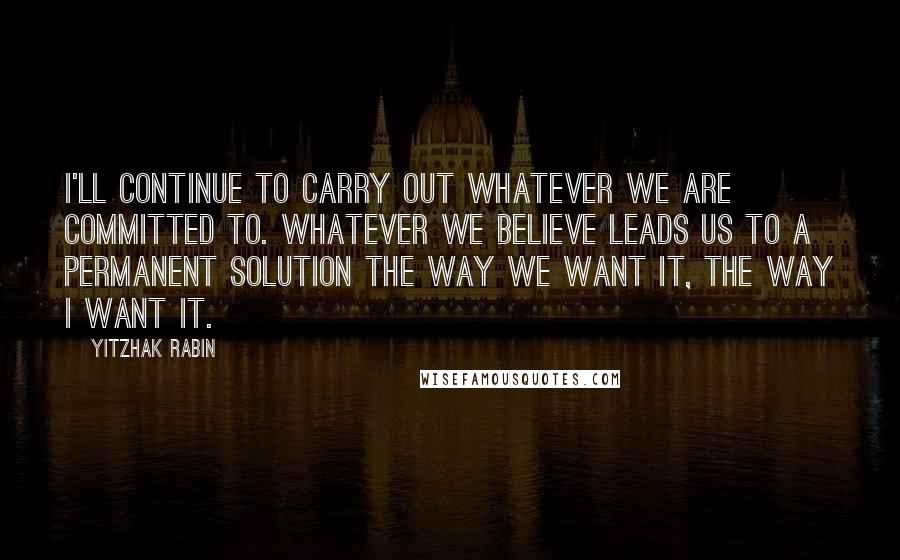 Yitzhak Rabin Quotes: I'll continue to carry out whatever we are committed to. Whatever we believe leads us to a permanent solution the way we want it, the way I want it.