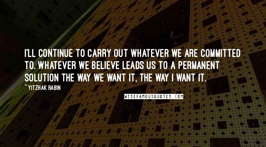 Yitzhak Rabin Quotes: I'll continue to carry out whatever we are committed to. Whatever we believe leads us to a permanent solution the way we want it, the way I want it.