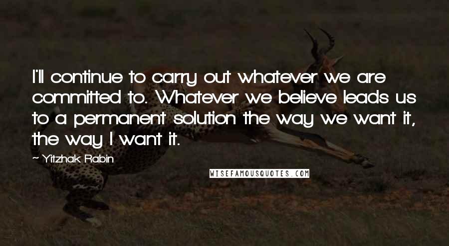 Yitzhak Rabin Quotes: I'll continue to carry out whatever we are committed to. Whatever we believe leads us to a permanent solution the way we want it, the way I want it.