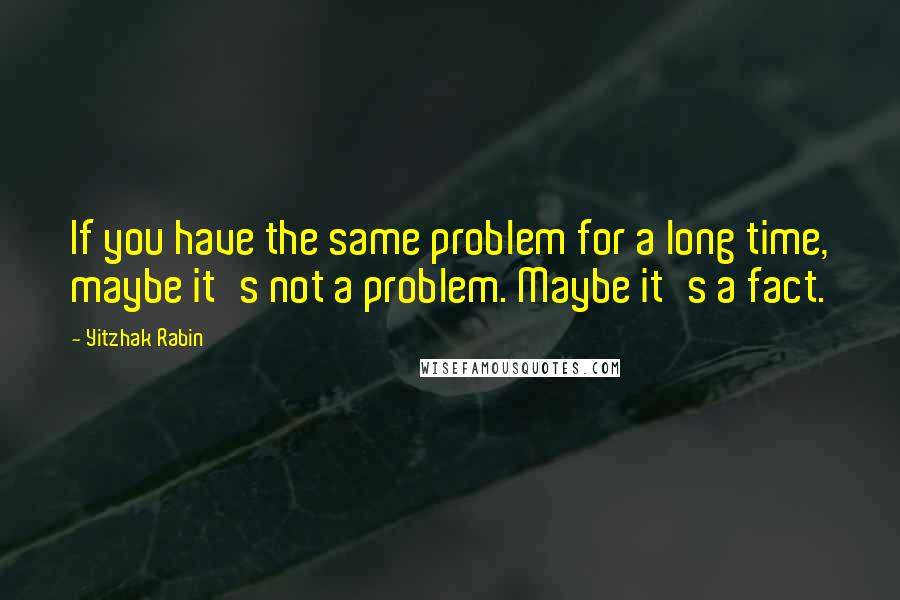 Yitzhak Rabin Quotes: If you have the same problem for a long time, maybe it's not a problem. Maybe it's a fact.
