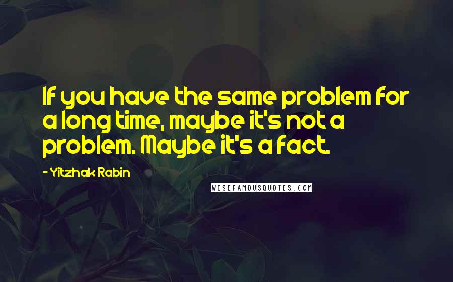 Yitzhak Rabin Quotes: If you have the same problem for a long time, maybe it's not a problem. Maybe it's a fact.