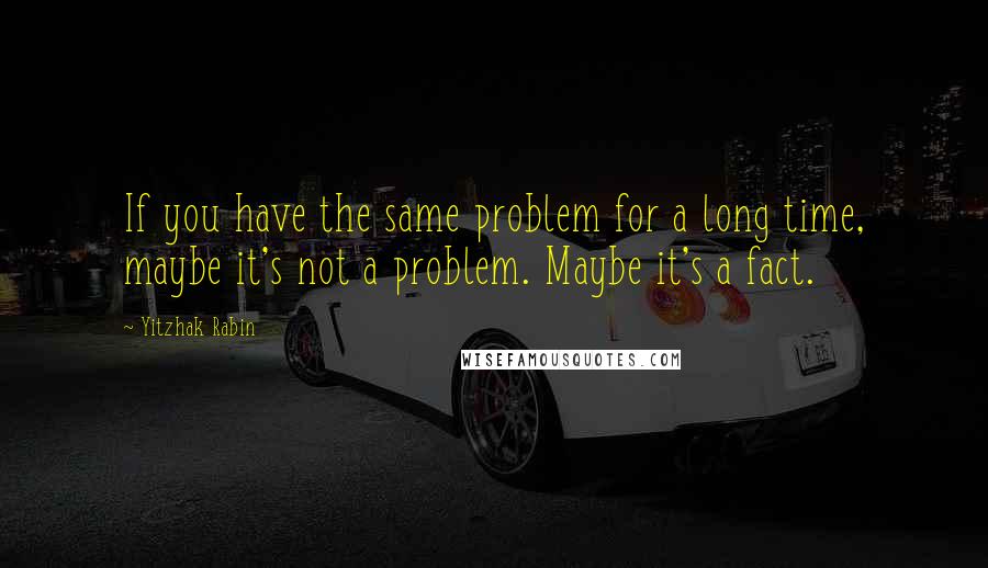 Yitzhak Rabin Quotes: If you have the same problem for a long time, maybe it's not a problem. Maybe it's a fact.