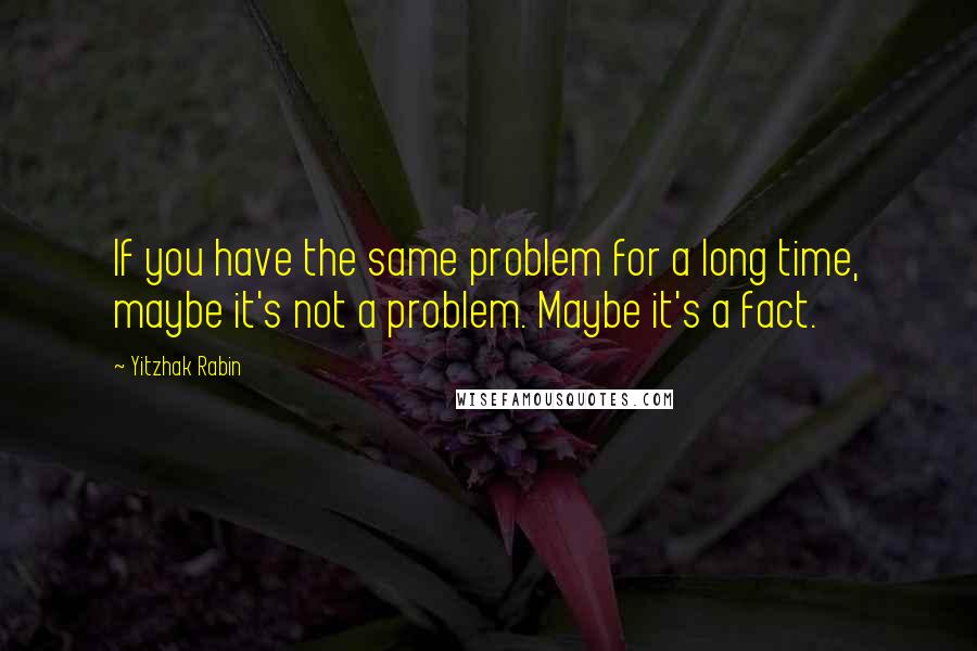 Yitzhak Rabin Quotes: If you have the same problem for a long time, maybe it's not a problem. Maybe it's a fact.