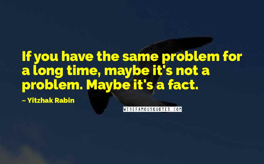 Yitzhak Rabin Quotes: If you have the same problem for a long time, maybe it's not a problem. Maybe it's a fact.