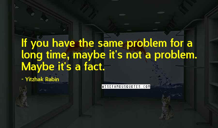 Yitzhak Rabin Quotes: If you have the same problem for a long time, maybe it's not a problem. Maybe it's a fact.