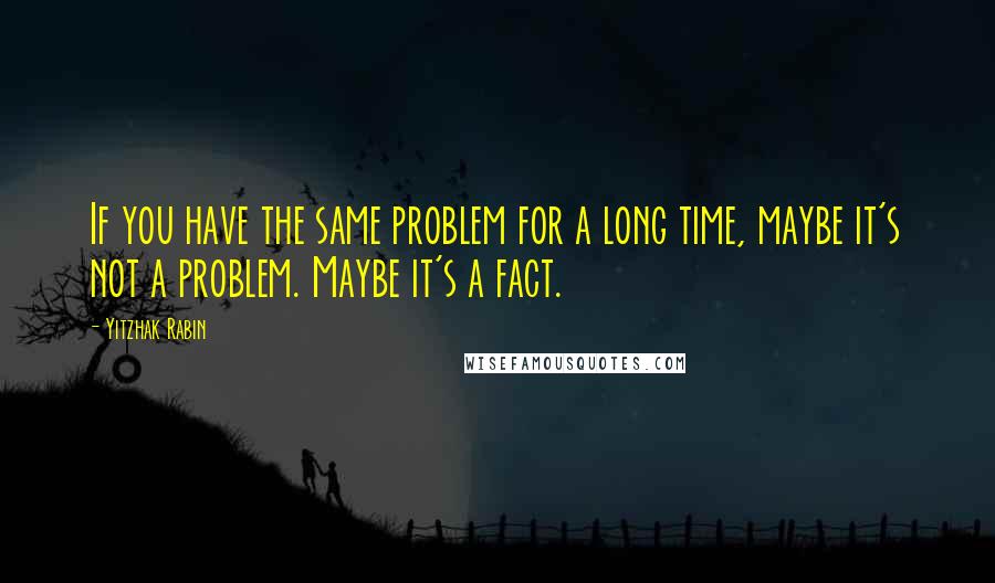 Yitzhak Rabin Quotes: If you have the same problem for a long time, maybe it's not a problem. Maybe it's a fact.