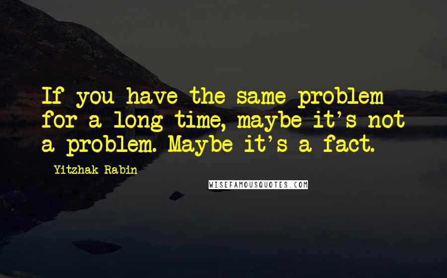 Yitzhak Rabin Quotes: If you have the same problem for a long time, maybe it's not a problem. Maybe it's a fact.