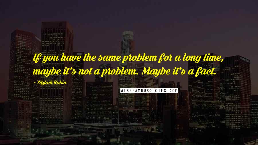 Yitzhak Rabin Quotes: If you have the same problem for a long time, maybe it's not a problem. Maybe it's a fact.