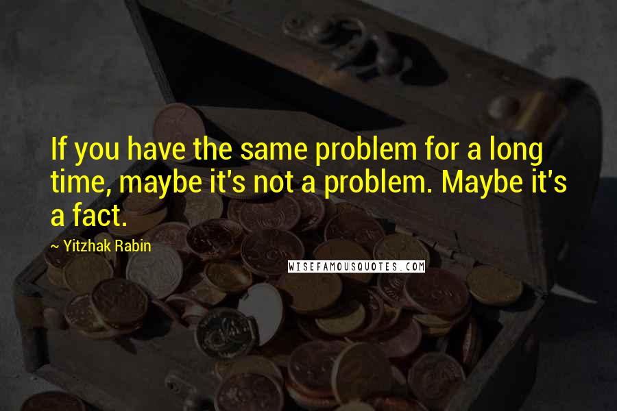 Yitzhak Rabin Quotes: If you have the same problem for a long time, maybe it's not a problem. Maybe it's a fact.