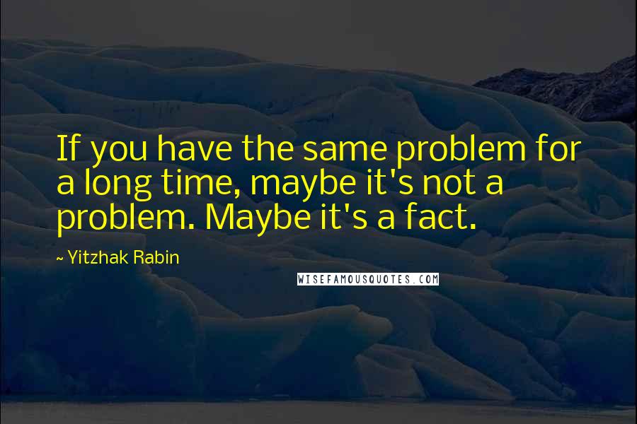Yitzhak Rabin Quotes: If you have the same problem for a long time, maybe it's not a problem. Maybe it's a fact.
