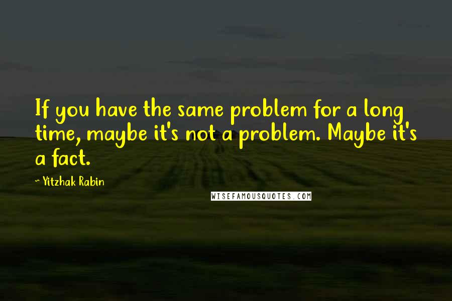 Yitzhak Rabin Quotes: If you have the same problem for a long time, maybe it's not a problem. Maybe it's a fact.