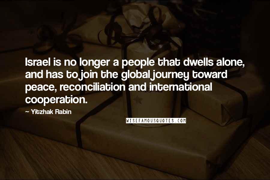 Yitzhak Rabin Quotes: Israel is no longer a people that dwells alone, and has to join the global journey toward peace, reconciliation and international cooperation.