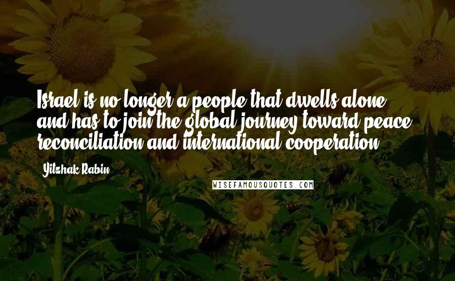 Yitzhak Rabin Quotes: Israel is no longer a people that dwells alone, and has to join the global journey toward peace, reconciliation and international cooperation.