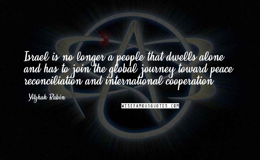 Yitzhak Rabin Quotes: Israel is no longer a people that dwells alone, and has to join the global journey toward peace, reconciliation and international cooperation.