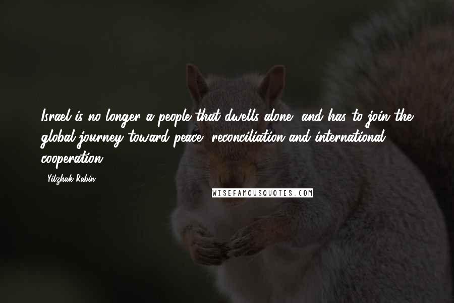 Yitzhak Rabin Quotes: Israel is no longer a people that dwells alone, and has to join the global journey toward peace, reconciliation and international cooperation.