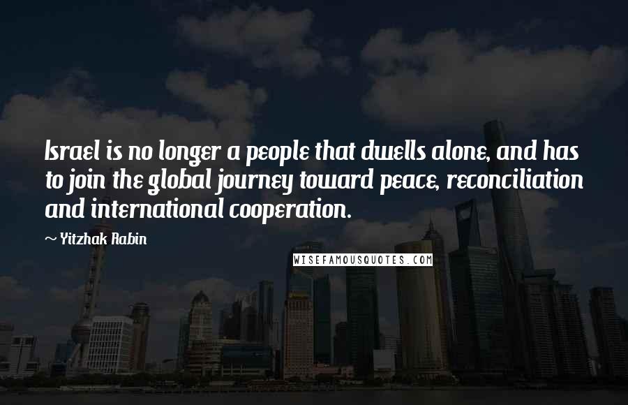 Yitzhak Rabin Quotes: Israel is no longer a people that dwells alone, and has to join the global journey toward peace, reconciliation and international cooperation.