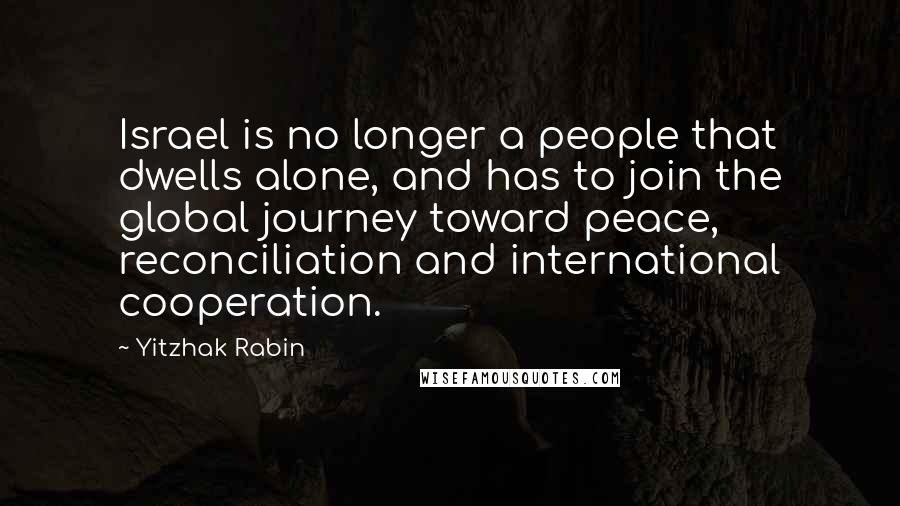 Yitzhak Rabin Quotes: Israel is no longer a people that dwells alone, and has to join the global journey toward peace, reconciliation and international cooperation.