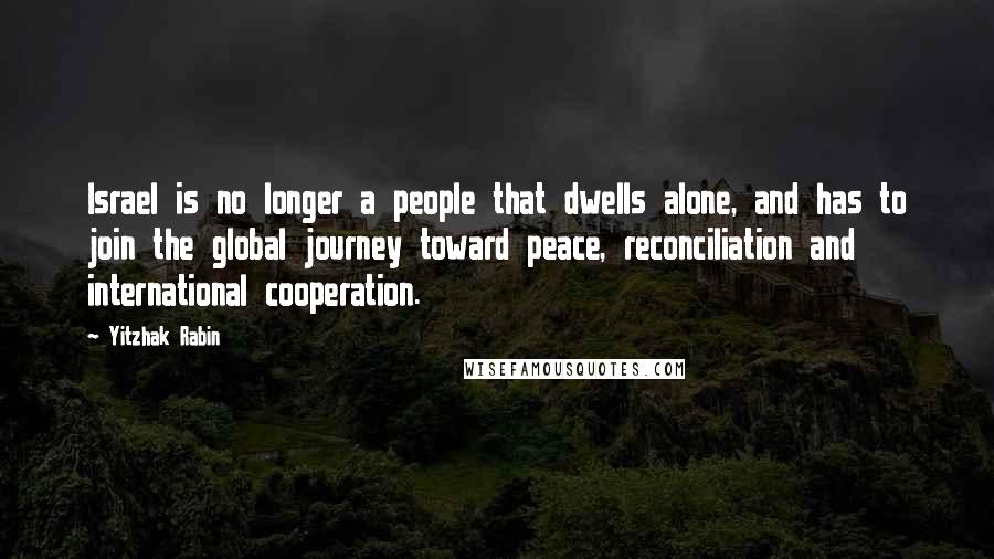 Yitzhak Rabin Quotes: Israel is no longer a people that dwells alone, and has to join the global journey toward peace, reconciliation and international cooperation.